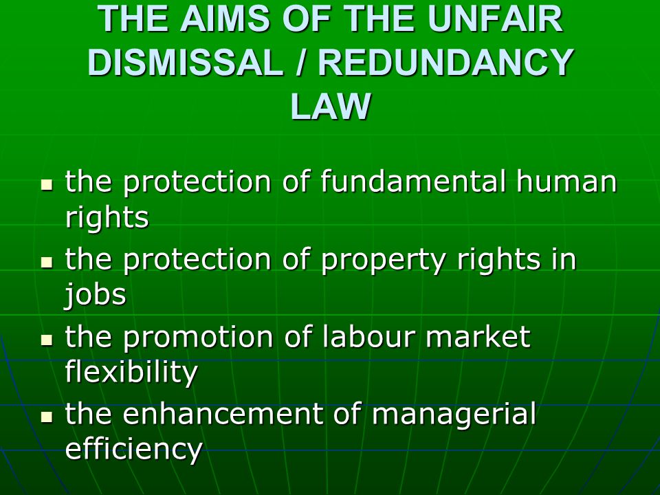 THE AIMS OF THE UNFAIR DISMISSAL / REDUNDANCY LAW the protection of fundamental human rights the protection of fundamental human rights the protection of property rights in jobs the protection of property rights in jobs the promotion of labour market flexibility the promotion of labour market flexibility the enhancement of managerial efficiency the enhancement of managerial efficiency
