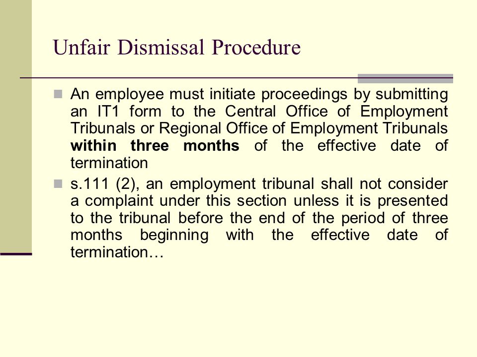 Unfair Dismissal Procedure An employee must initiate proceedings by submitting an IT1 form to the Central Office of Employment Tribunals or Regional Office of Employment Tribunals within three months of the effective date of termination s.111 (2), an employment tribunal shall not consider a complaint under this section unless it is presented to the tribunal before the end of the period of three months beginning with the effective date of termination…