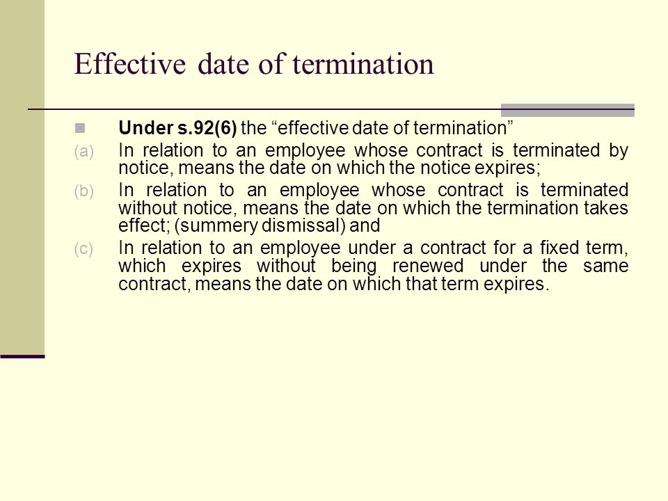 Effective date of termination Under s.92(6) the effective date of termination (a) In relation to an employee whose contract is terminated by notice, means the date on which the notice expires; (b) In relation to an employee whose contract is terminated without notice, means the date on which the termination takes effect; (summery dismissal) and (c) In relation to an employee under a contract for a fixed term, which expires without being renewed under the same contract, means the date on which that term expires.