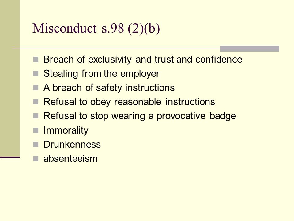 Misconduct s.98 (2)(b) Breach of exclusivity and trust and confidence Stealing from the employer A breach of safety instructions Refusal to obey reasonable instructions Refusal to stop wearing a provocative badge Immorality Drunkenness absenteeism