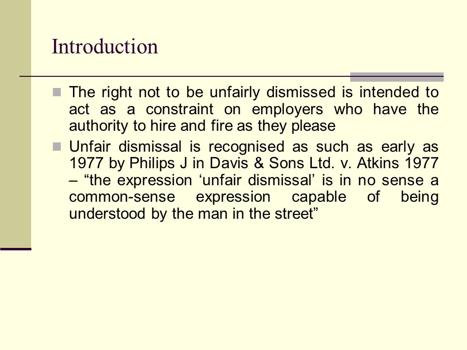 Introduction The right not to be unfairly dismissed is intended to act as a constraint on employers who have the authority to hire and fire as they please Unfair dismissal is recognised as such as early as 1977 by Philips J in Davis & Sons Ltd.
