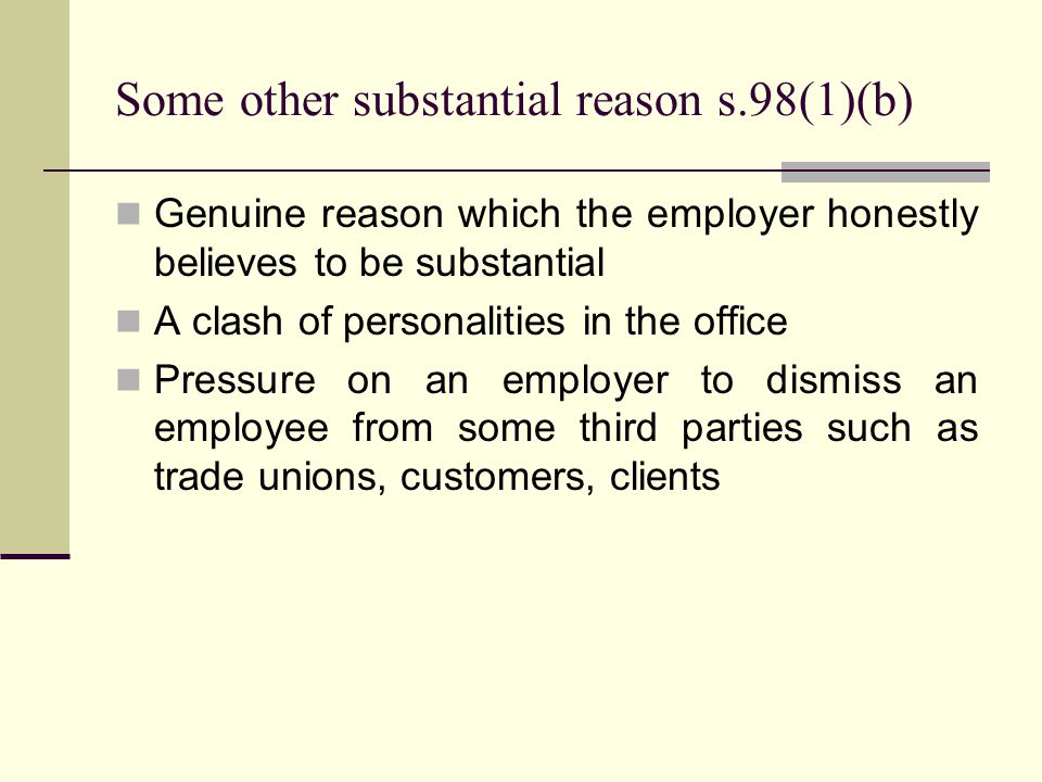 Some other substantial reason s.98(1)(b) Genuine reason which the employer honestly believes to be substantial A clash of personalities in the office Pressure on an employer to dismiss an employee from some third parties such as trade unions, customers, clients