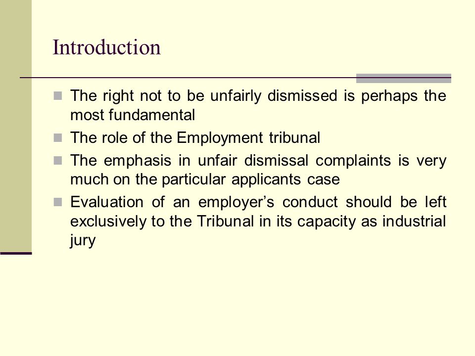 Introduction The right not to be unfairly dismissed is perhaps the most fundamental The role of the Employment tribunal The emphasis in unfair dismissal complaints is very much on the particular applicants case Evaluation of an employer’s conduct should be left exclusively to the Tribunal in its capacity as industrial jury