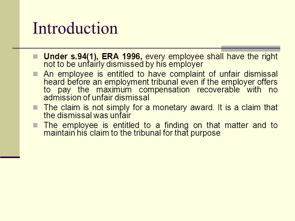 Introduction Under s.94(1), ERA 1996, every employee shall have the right not to be unfairly dismissed by his employer An employee is entitled to have complaint of unfair dismissal heard before an employment tribunal even if the employer offers to pay the maximum compensation recoverable with no admission of unfair dismissal The claim is not simply for a monetary award.