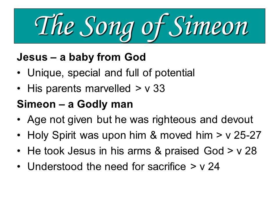 The Song of Simeon Jesus – a baby from God Unique, special and full of potential His parents marvelled > v 33 Simeon – a Godly man Age not given but he was righteous and devout Holy Spirit was upon him & moved him > v He took Jesus in his arms & praised God > v 28 Understood the need for sacrifice > v 24