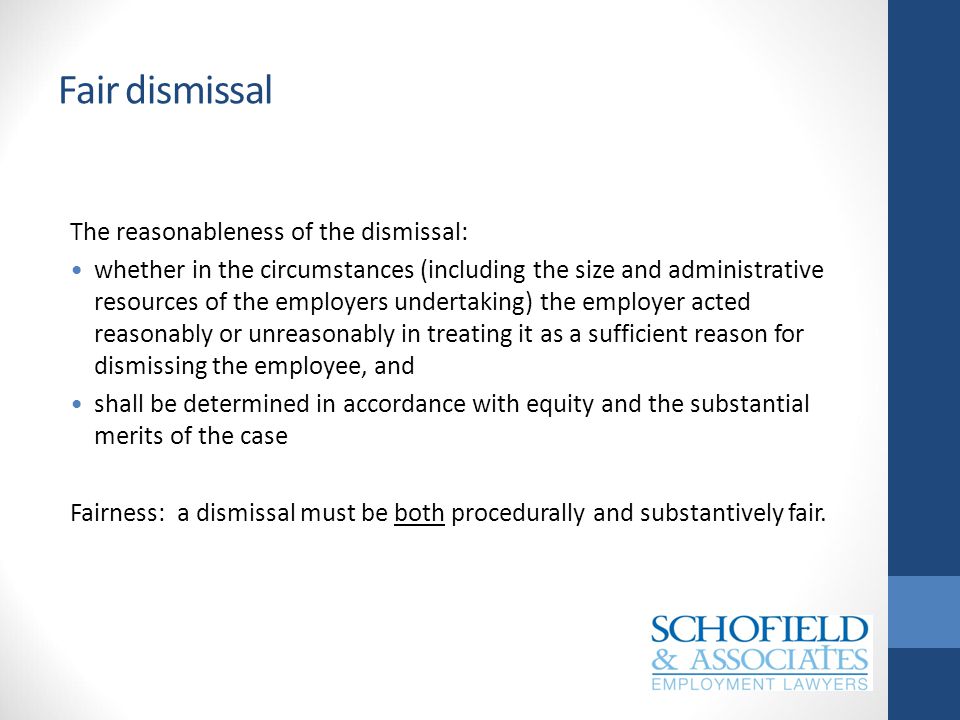 Fair dismissal The reasonableness of the dismissal: whether in the circumstances (including the size and administrative resources of the employers undertaking) the employer acted reasonably or unreasonably in treating it as a sufficient reason for dismissing the employee, and shall be determined in accordance with equity and the substantial merits of the case Fairness: a dismissal must be both procedurally and substantively fair.