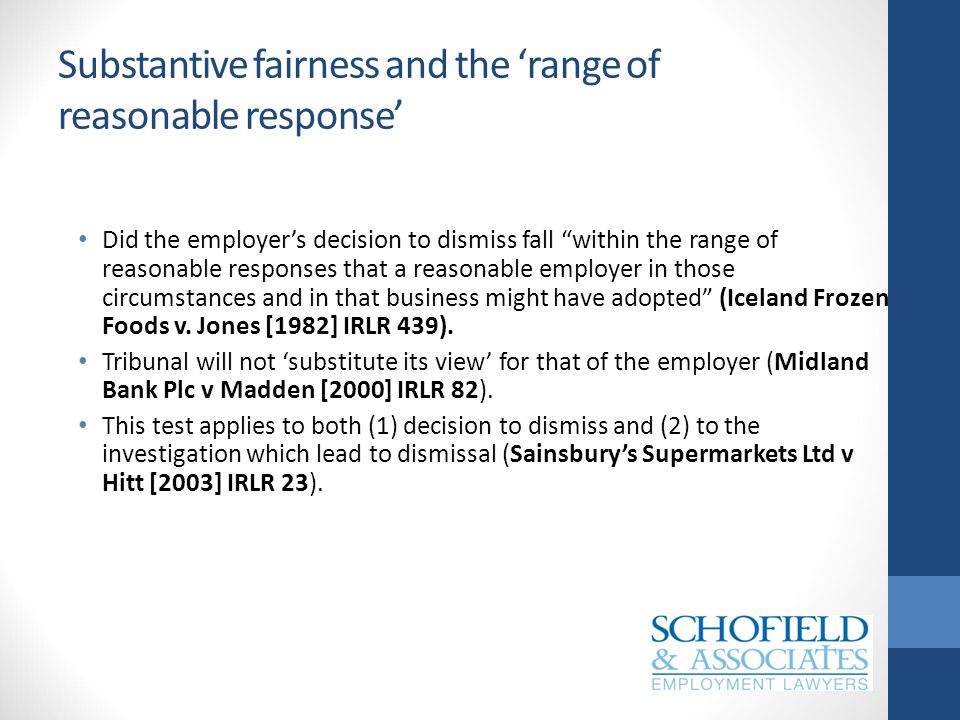 Substantive fairness and the ‘range of reasonable response’ Did the employer’s decision to dismiss fall within the range of reasonable responses that a reasonable employer in those circumstances and in that business might have adopted (Iceland Frozen Foods v.