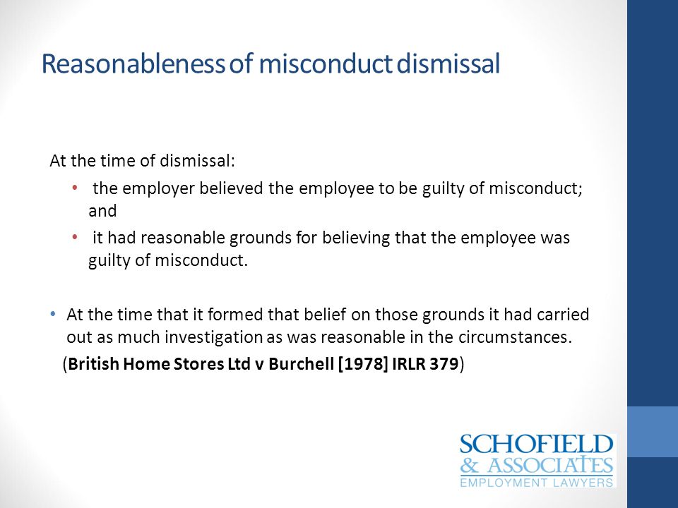 Reasonableness of misconduct dismissal At the time of dismissal: the employer believed the employee to be guilty of misconduct; and it had reasonable grounds for believing that the employee was guilty of misconduct.