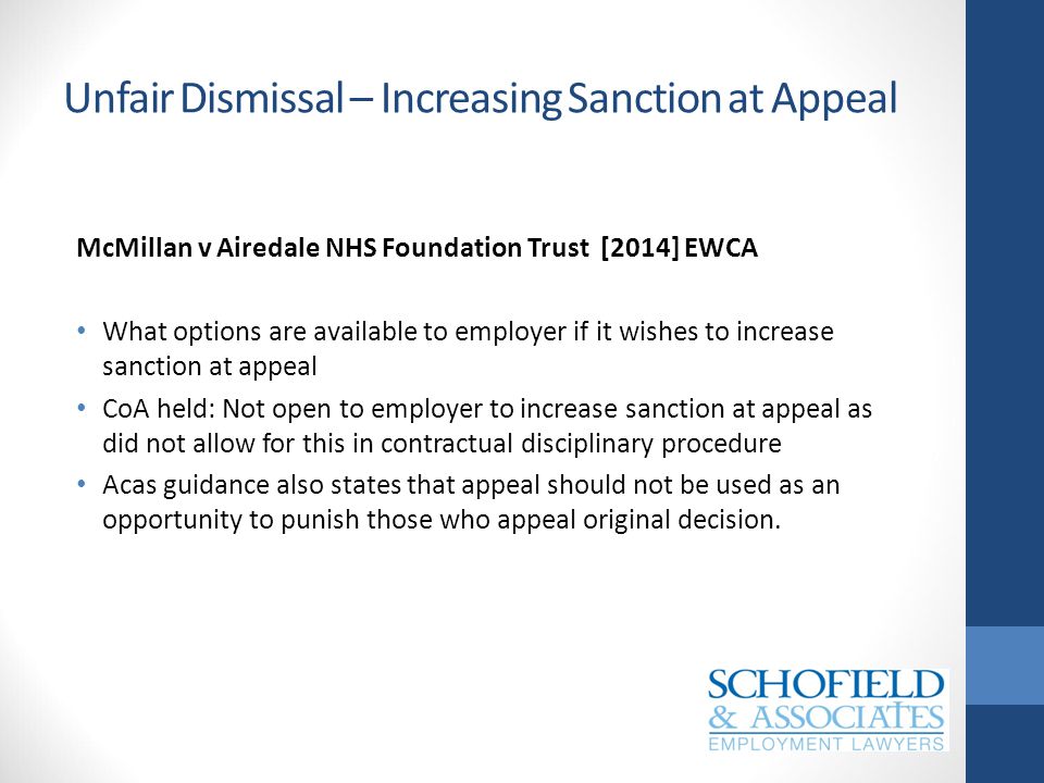 Unfair Dismissal – Increasing Sanction at Appeal McMillan v Airedale NHS Foundation Trust [2014] EWCA What options are available to employer if it wishes to increase sanction at appeal CoA held: Not open to employer to increase sanction at appeal as did not allow for this in contractual disciplinary procedure Acas guidance also states that appeal should not be used as an opportunity to punish those who appeal original decision.