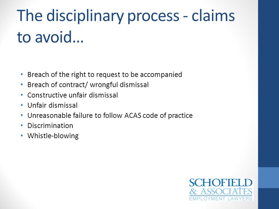 The disciplinary process - claims to avoid… Breach of the right to request to be accompanied Breach of contract/ wrongful dismissal Constructive unfair dismissal Unfair dismissal Unreasonable failure to follow ACAS code of practice Discrimination Whistle-blowing
