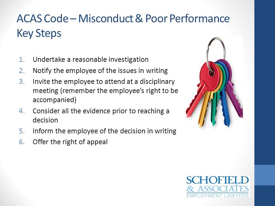 ACAS Code – Misconduct & Poor Performance Key Steps 1.Undertake a reasonable investigation 2.Notify the employee of the issues in writing 3.Invite the employee to attend at a disciplinary meeting (remember the employee’s right to be accompanied) 4.Consider all the evidence prior to reaching a decision 5.Inform the employee of the decision in writing 6.Offer the right of appeal