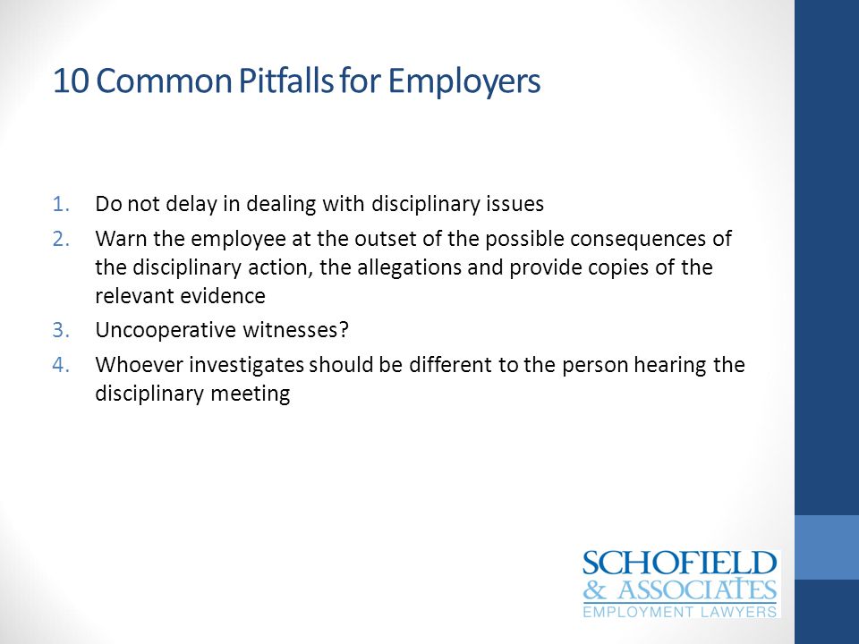 10 Common Pitfalls for Employers 1.Do not delay in dealing with disciplinary issues 2.Warn the employee at the outset of the possible consequences of the disciplinary action, the allegations and provide copies of the relevant evidence 3.Uncooperative witnesses.