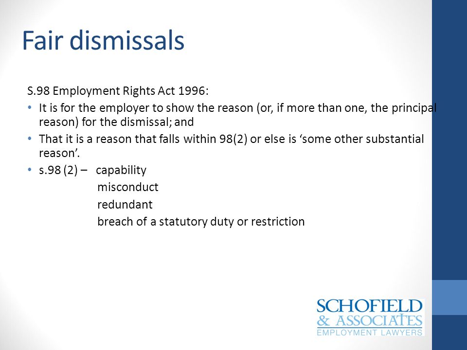 Fair dismissals S.98 Employment Rights Act 1996: It is for the employer to show the reason (or, if more than one, the principal reason) for the dismissal; and That it is a reason that falls within 98(2) or else is ‘some other substantial reason’.