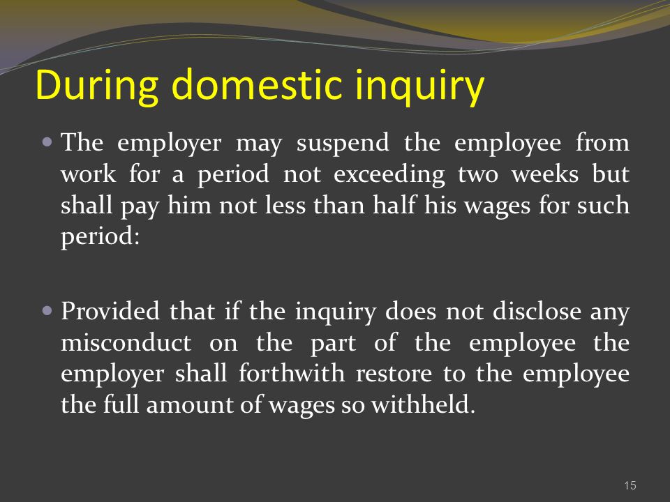 During domestic inquiry The employer may suspend the employee from work for a period not exceeding two weeks but shall pay him not less than half his wages for such period: Provided that if the inquiry does not disclose any misconduct on the part of the employee the employer shall forthwith restore to the employee the full amount of wages so withheld.