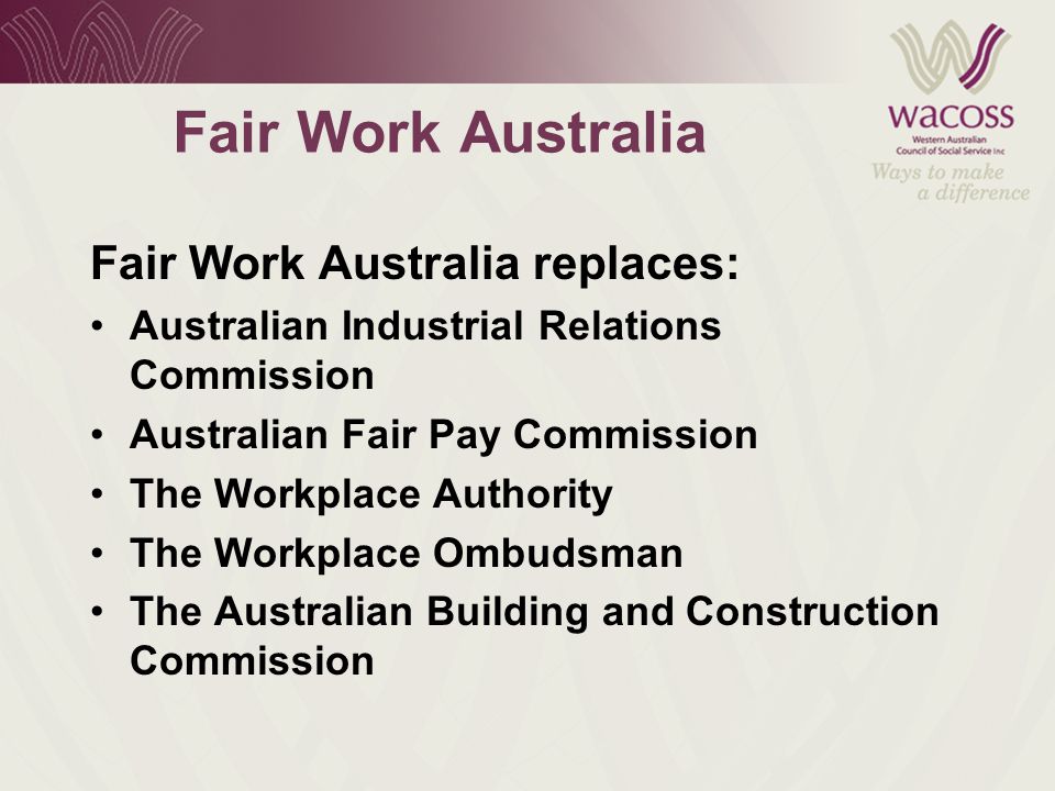 Fair Work Australia Fair Work Australia replaces: Australian Industrial Relations Commission Australian Fair Pay Commission The Workplace Authority The Workplace Ombudsman The Australian Building and Construction Commission