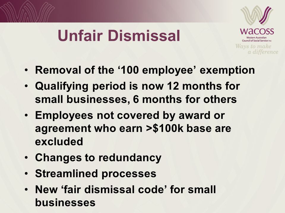 Unfair Dismissal Removal of the ‘100 employee’ exemption Qualifying period is now 12 months for small businesses, 6 months for others Employees not covered by award or agreement who earn >$100k base are excluded Changes to redundancy Streamlined processes New ‘fair dismissal code’ for small businesses