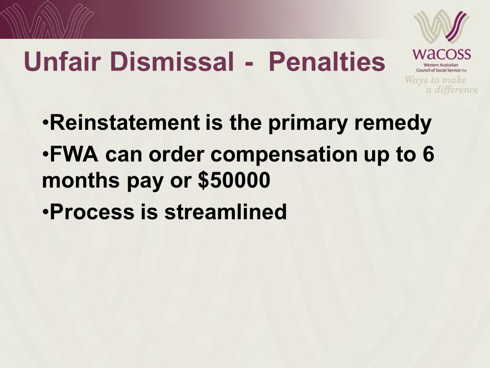 Unfair Dismissal - Penalties Reinstatement is the primary remedy FWA can order compensation up to 6 months pay or $50000 Process is streamlined