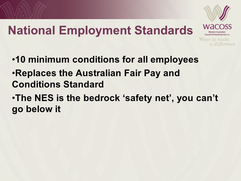 National Employment Standards 10 minimum conditions for all employees Replaces the Australian Fair Pay and Conditions Standard The NES is the bedrock ‘safety net’, you can’t go below it