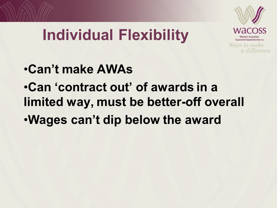 Individual Flexibility Can’t make AWAs Can ‘contract out’ of awards in a limited way, must be better-off overall Wages can’t dip below the award