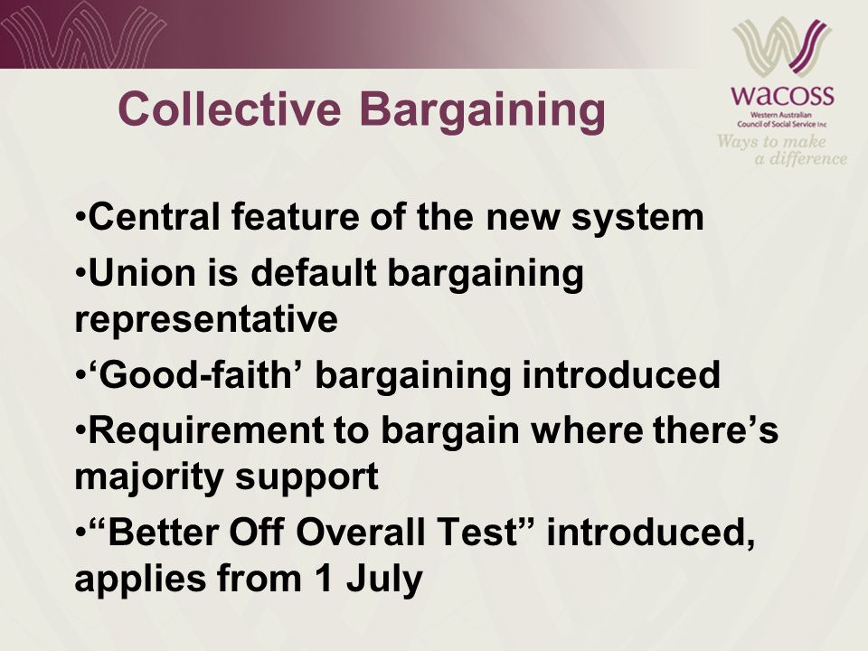 Collective Bargaining Central feature of the new system Union is default bargaining representative ‘Good-faith’ bargaining introduced Requirement to bargain where there’s majority support Better Off Overall Test introduced, applies from 1 July