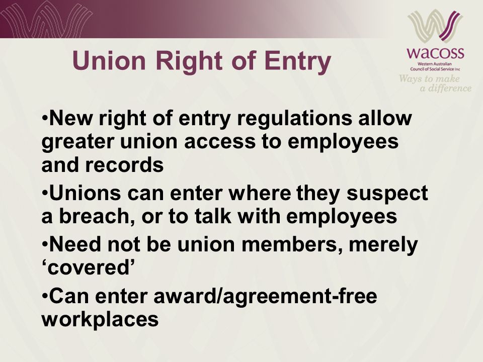 Union Right of Entry New right of entry regulations allow greater union access to employees and records Unions can enter where they suspect a breach, or to talk with employees Need not be union members, merely ‘covered’ Can enter award/agreement-free workplaces
