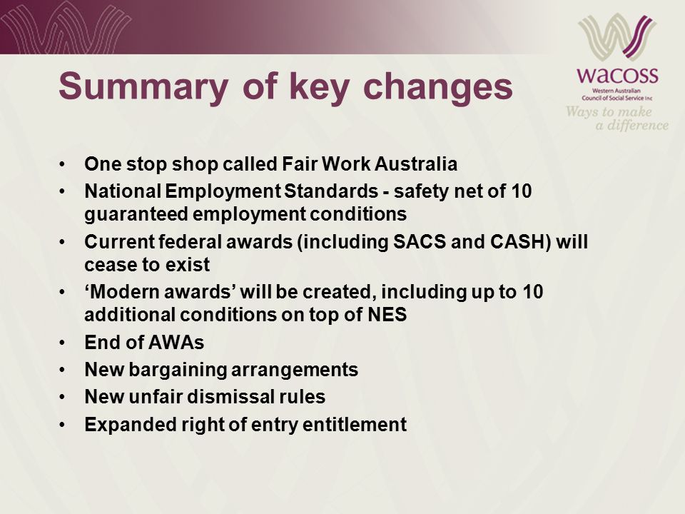 Summary of key changes One stop shop called Fair Work Australia National Employment Standards - safety net of 10 guaranteed employment conditions Current federal awards (including SACS and CASH) will cease to exist ‘Modern awards’ will be created, including up to 10 additional conditions on top of NES End of AWAs New bargaining arrangements New unfair dismissal rules Expanded right of entry entitlement