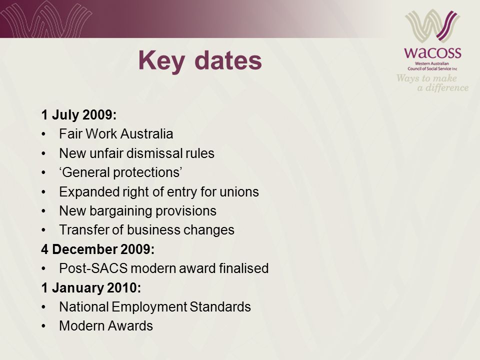 Key dates 1 July 2009: Fair Work Australia New unfair dismissal rules ‘General protections’ Expanded right of entry for unions New bargaining provisions Transfer of business changes 4 December 2009: Post-SACS modern award finalised 1 January 2010: National Employment Standards Modern Awards
