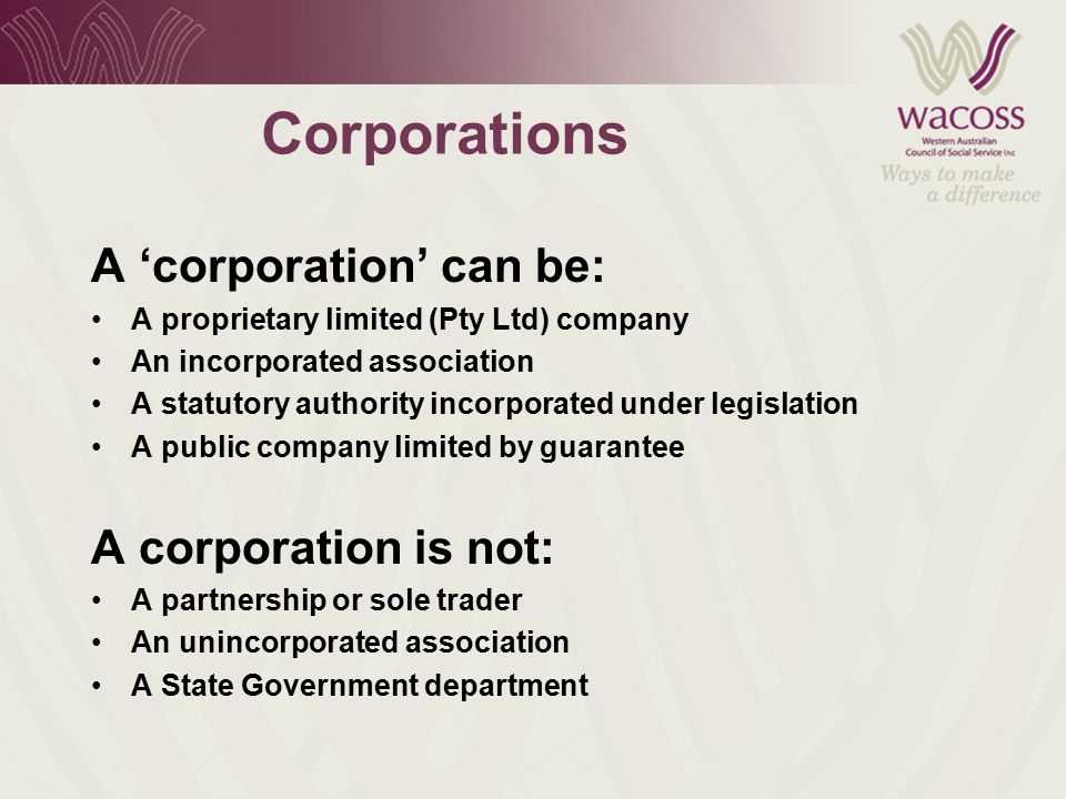 Corporations A ‘corporation’ can be: A proprietary limited (Pty Ltd) company An incorporated association A statutory authority incorporated under legislation A public company limited by guarantee A corporation is not: A partnership or sole trader An unincorporated association A State Government department