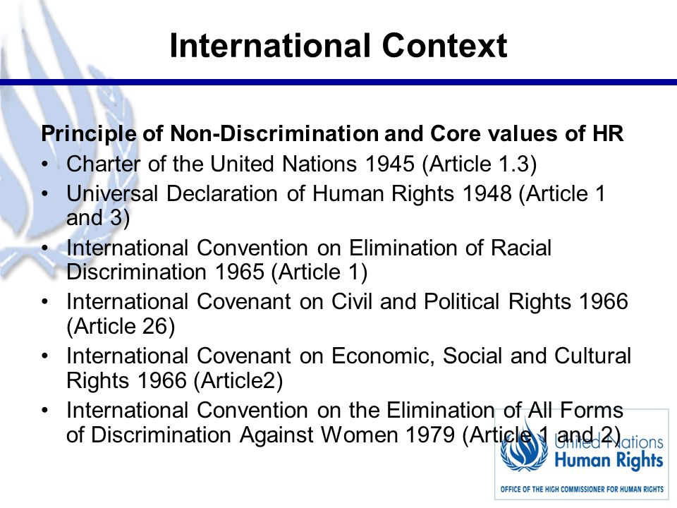 2 International Context Principle of Non-Discrimination and Core values of HR Charter of the United Nations 1945 (Article 1.3) Universal Declaration of Human Rights 1948 (Article 1 and 3) International Convention on Elimination of Racial Discrimination 1965 (Article 1) International Covenant on Civil and Political Rights 1966 (Article 26) International Covenant on Economic, Social and Cultural Rights 1966 (Article2) International Convention on the Elimination of All Forms of Discrimination Against Women 1979 (Article 1 and 2)