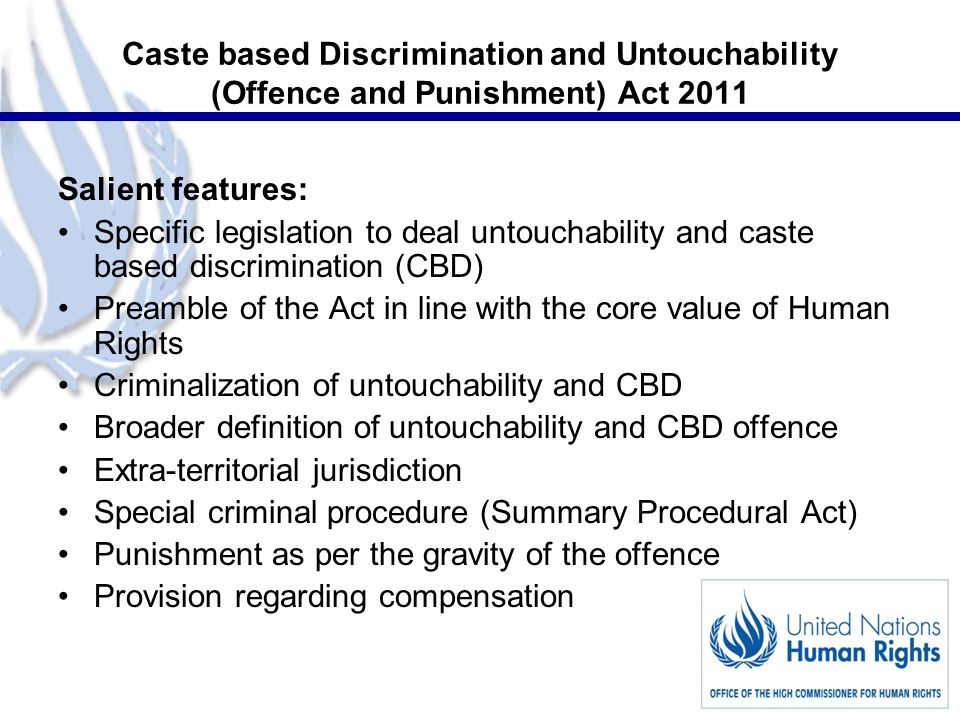4 Caste based Discrimination and Untouchability (Offence and Punishment) Act 2011 Salient features: Specific legislation to deal untouchability and caste based discrimination (CBD) Preamble of the Act in line with the core value of Human Rights Criminalization of untouchability and CBD Broader definition of untouchability and CBD offence Extra-territorial jurisdiction Special criminal procedure (Summary Procedural Act) Punishment as per the gravity of the offence Provision regarding compensation