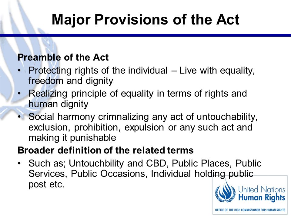 5 Major Provisions of the Act Preamble of the Act Protecting rights of the individual – Live with equality, freedom and dignity Realizing principle of equality in terms of rights and human dignity Social harmony crimnalizing any act of untouchability, exclusion, prohibition, expulsion or any such act and making it punishable Broader definition of the related terms Such as; Untouchbility and CBD, Public Places, Public Services, Public Occasions, Individual holding public post etc.
