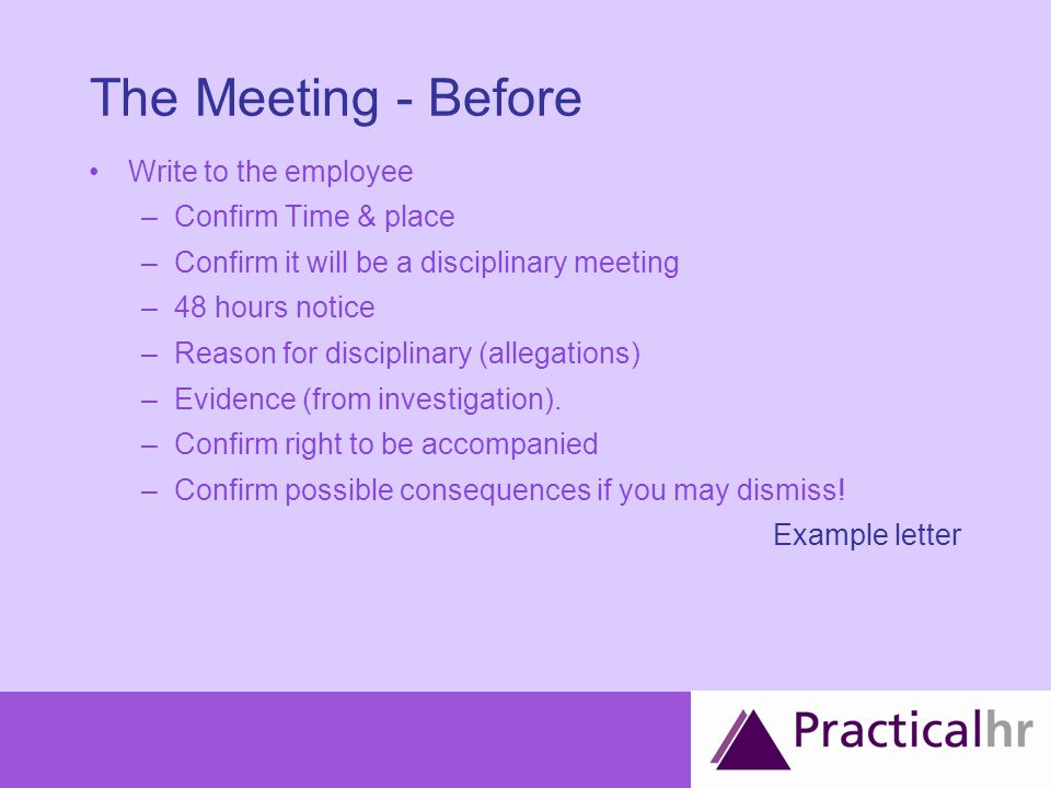 The Meeting - Before Write to the employee –Confirm Time & place –Confirm it will be a disciplinary meeting –48 hours notice –Reason for disciplinary (allegations) –Evidence (from investigation).