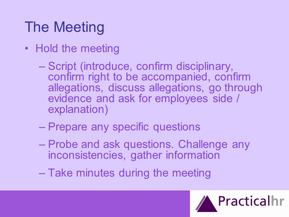 The Meeting Hold the meeting –Script (introduce, confirm disciplinary, confirm right to be accompanied, confirm allegations, discuss allegations, go through evidence and ask for employees side / explanation) –Prepare any specific questions –Probe and ask questions.