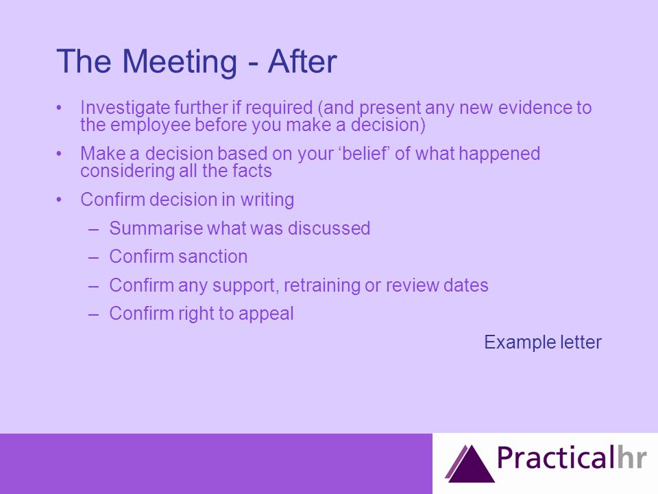 The Meeting - After Investigate further if required (and present any new evidence to the employee before you make a decision) Make a decision based on your ‘belief’ of what happened considering all the facts Confirm decision in writing –Summarise what was discussed –Confirm sanction –Confirm any support, retraining or review dates –Confirm right to appeal Example letter