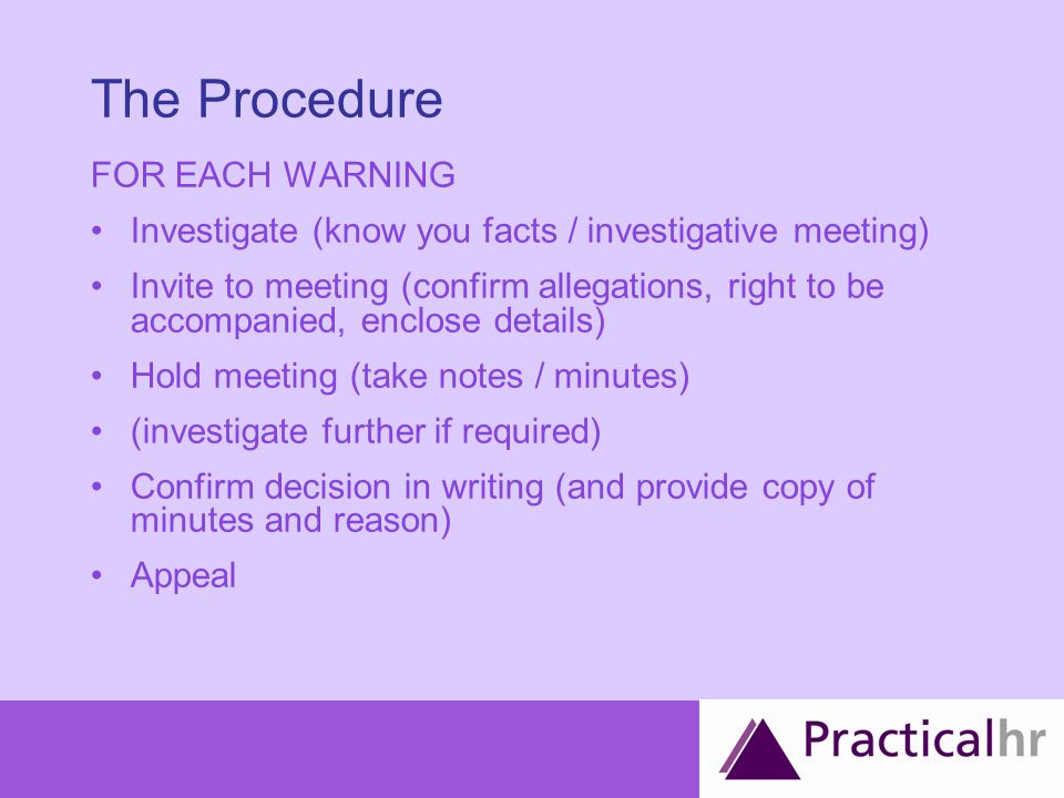 The Procedure FOR EACH WARNING Investigate (know you facts / investigative meeting) Invite to meeting (confirm allegations, right to be accompanied, enclose details) Hold meeting (take notes / minutes) (investigate further if required) Confirm decision in writing (and provide copy of minutes and reason) Appeal