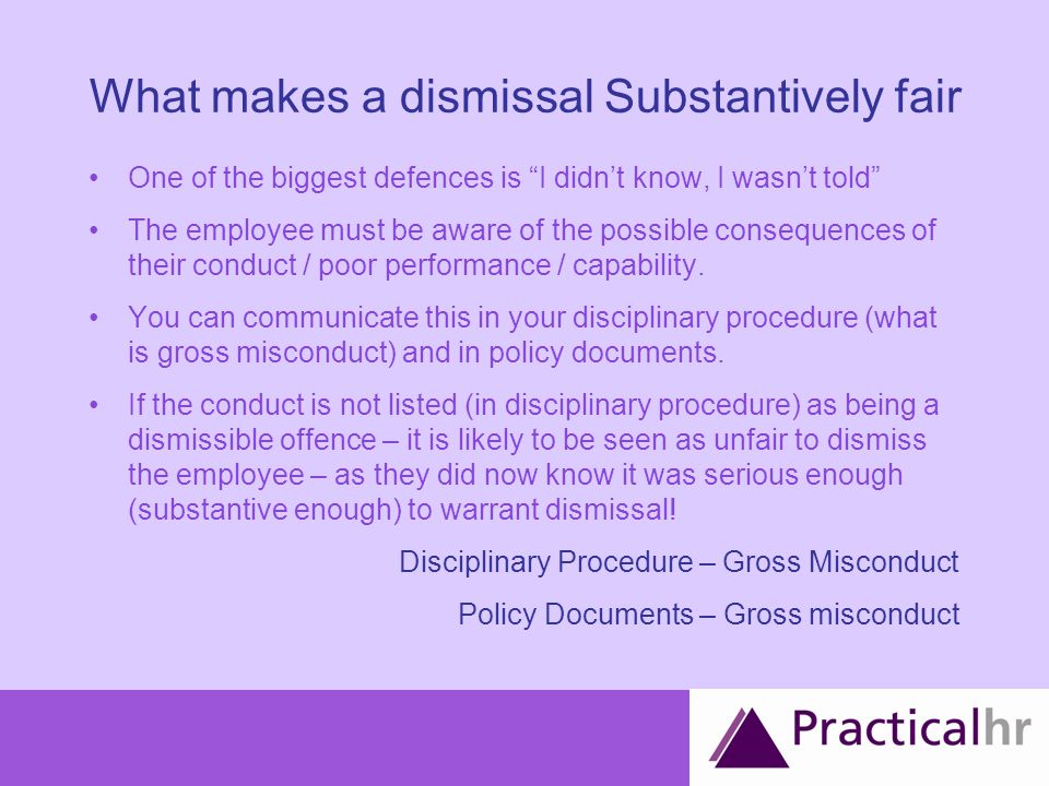 What makes a dismissal Substantively fair One of the biggest defences is I didn’t know, I wasn’t told The employee must be aware of the possible consequences of their conduct / poor performance / capability.