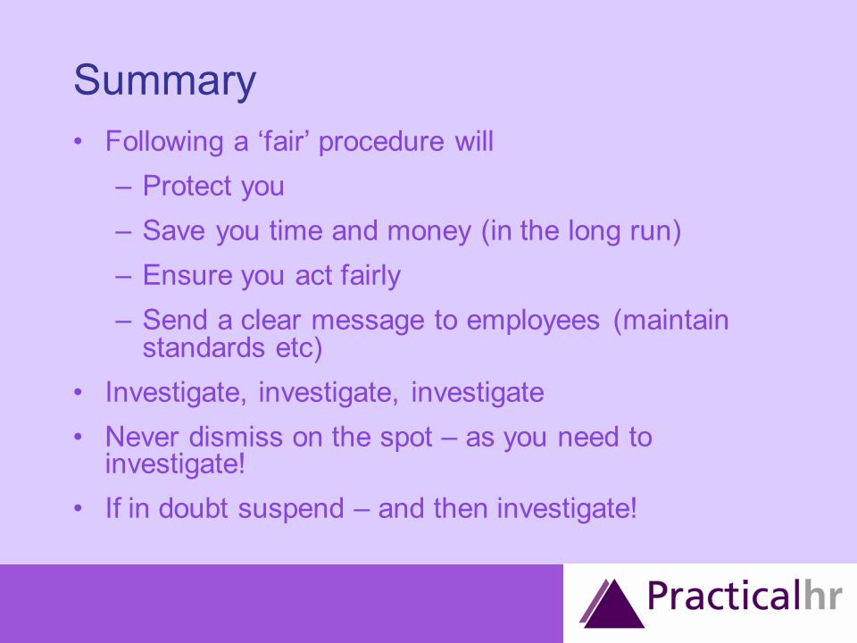 Summary Following a ‘fair’ procedure will –Protect you –Save you time and money (in the long run) –Ensure you act fairly –Send a clear message to employees (maintain standards etc) Investigate, investigate, investigate Never dismiss on the spot – as you need to investigate.