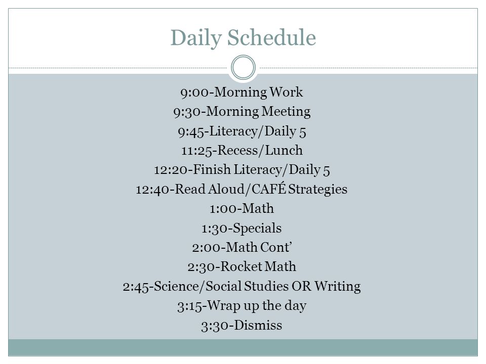 Daily Schedule 9:00-Morning Work 9:30-Morning Meeting 9:45-Literacy/Daily 5 11:25-Recess/Lunch 12:20-Finish Literacy/Daily 5 12:40-Read Aloud/CAFÉ Strategies 1:00-Math 1:30-Specials 2:00-Math Cont’ 2:30-Rocket Math 2:45-Science/Social Studies OR Writing 3:15-Wrap up the day 3:30-Dismiss