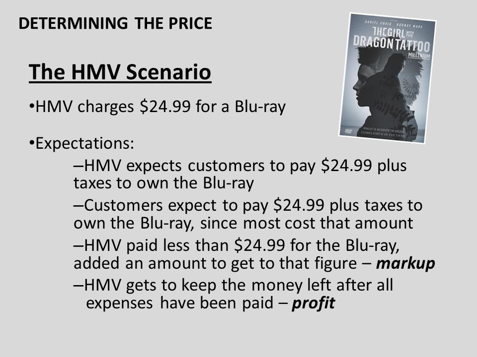 The HMV Scenario HMV charges $24.99 for a Blu-ray Expectations: – HMV expects customers to pay $24.99 plus taxes to own the Blu-ray – Customers expect to pay $24.99 plus taxes to own the Blu-ray, since most cost that amount – HMV paid less than $24.99 for the Blu-ray, added an amount to get to that figure – markup – HMV gets to keep the money left after all expenses have been paid – profit DETERMINING THE PRICE