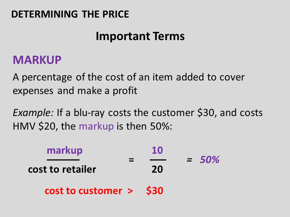 Important Terms MARKUP A percentage of the cost of an item added to cover expenses and make a profit Example: If a blu-ray costs the customer $30, and costs HMV $20, the markup is then 50%: markup 10 –––––– = ––– = 50% cost to retailer 20 cost to customer > $30 DETERMINING THE PRICE