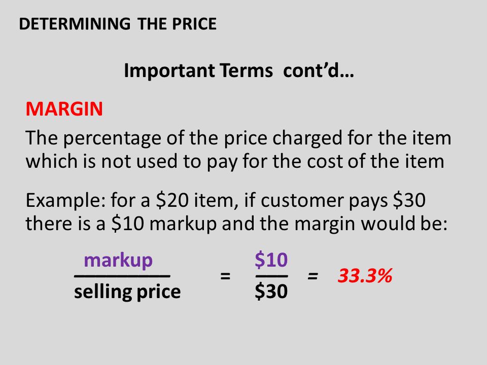 Important Terms cont’d… MARGIN The percentage of the price charged for the item which is not used to pay for the cost of the item Example: for a $20 item, if customer pays $30 there is a $10 markup and the margin would be: markup $10 ––––––––– = ––– = 33.3% selling price $30 DETERMINING THE PRICE