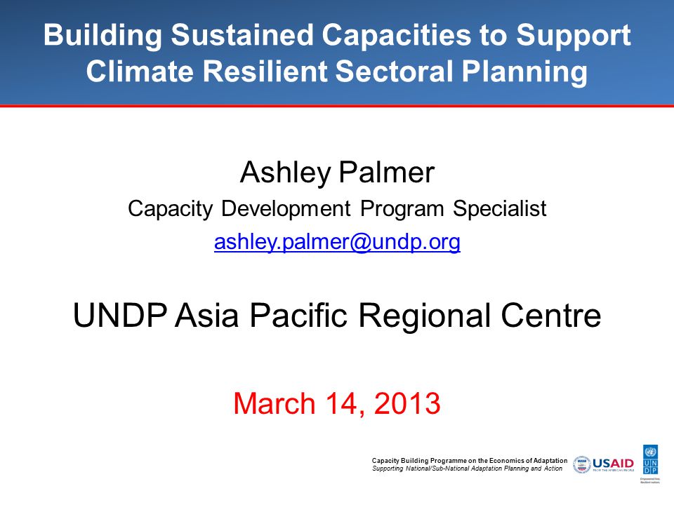 Capacity Building Programme on the Economics of Adaptation Supporting National/Sub-National Adaptation Planning and Action Building Sustained Capacities to Support Climate Resilient Sectoral Planning Ashley Palmer Capacity Development Program Specialist UNDP Asia Pacific Regional Centre March 14, 2013