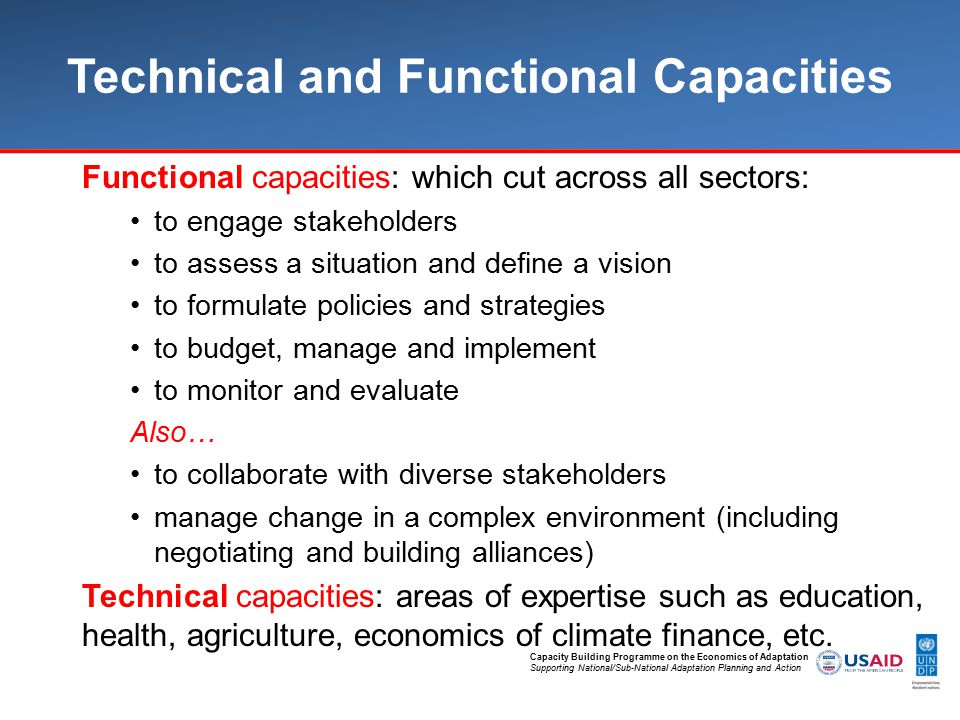 Capacity Building Programme on the Economics of Adaptation Supporting National/Sub-National Adaptation Planning and Action Technical and Functional Capacities Functional capacities: which cut across all sectors: to engage stakeholders to assess a situation and define a vision to formulate policies and strategies to budget, manage and implement to monitor and evaluate Also… to collaborate with diverse stakeholders manage change in a complex environment (including negotiating and building alliances) Technical capacities: areas of expertise such as education, health, agriculture, economics of climate finance, etc.