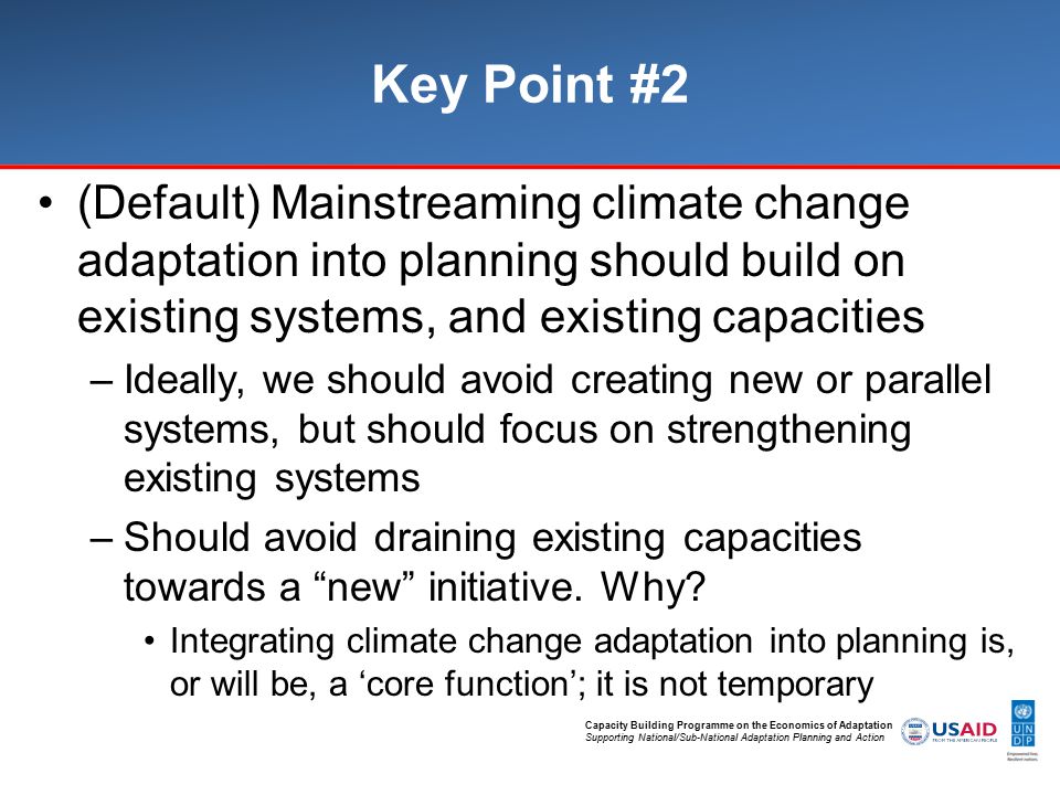 Capacity Building Programme on the Economics of Adaptation Supporting National/Sub-National Adaptation Planning and Action Key Point #2 (Default) Mainstreaming climate change adaptation into planning should build on existing systems, and existing capacities –Ideally, we should avoid creating new or parallel systems, but should focus on strengthening existing systems –Should avoid draining existing capacities towards a new initiative.
