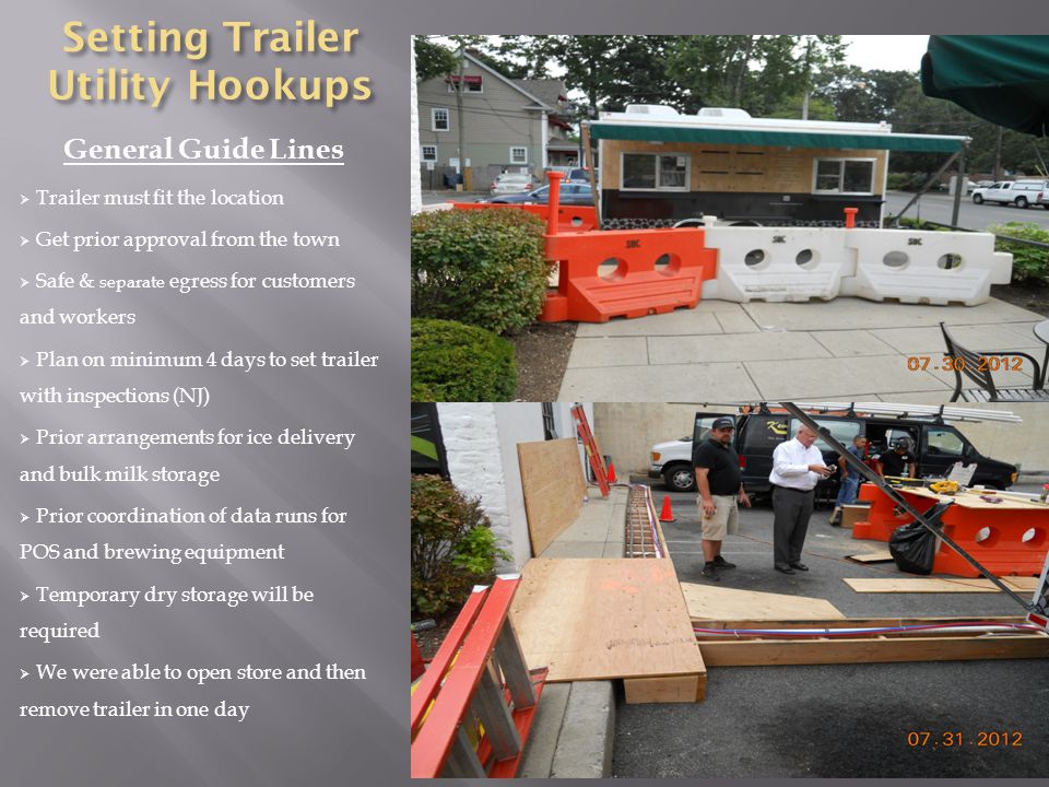 Setting Trailer Utility Hookups General Guide Lines  Trailer must fit the location  Get prior approval from the town  Safe & separate egress for customers and workers  Plan on minimum 4 days to set trailer with inspections (NJ)  Prior arrangements for ice delivery and bulk milk storage  Prior coordination of data runs for POS and brewing equipment  Temporary dry storage will be required  We were able to open store and then remove trailer in one day