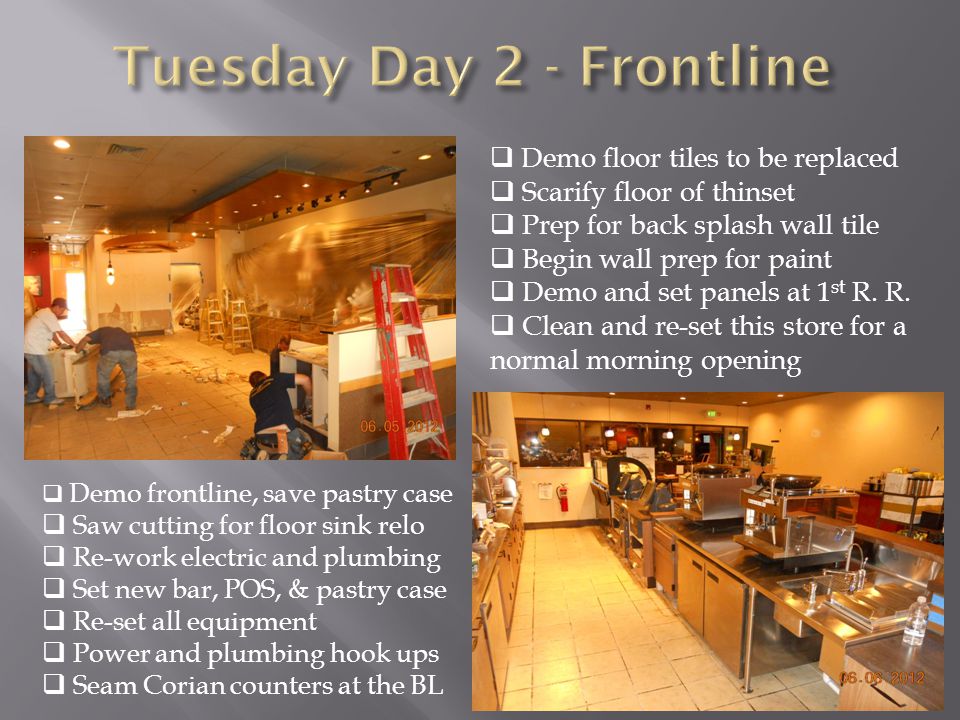  Demo frontline, save pastry case  Saw cutting for floor sink relo  Re-work electric and plumbing  Set new bar, POS, & pastry case  Re-set all equipment  Power and plumbing hook ups  Seam Corian counters at the BL  Demo floor tiles to be replaced  Scarify floor of thinset  Prep for back splash wall tile  Begin wall prep for paint  Demo and set panels at 1 st R.