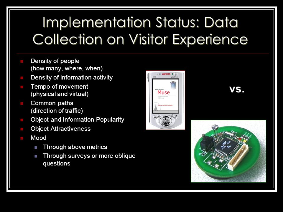Implementation Status: Data Collection on Visitor Experience Density of people (how many, where, when) Density of information activity Tempo of movement (physical and virtual) Common paths (direction of traffic) Object and Information Popularity Object Attractiveness Mood Through above metrics Through surveys or more oblique questions vs.
