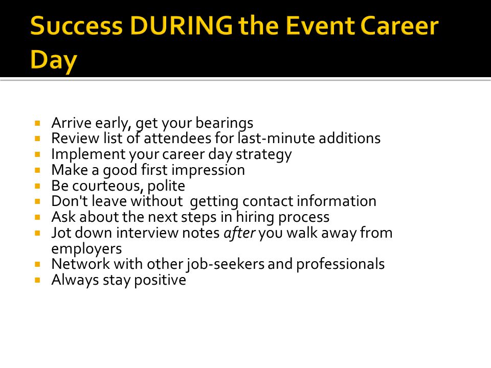  Arrive early, get your bearings  Review list of attendees for last-minute additions  Implement your career day strategy  Make a good first impression  Be courteous, polite  Don t leave without getting contact information  Ask about the next steps in hiring process  Jot down interview notes after you walk away from employers  Network with other job-seekers and professionals  Always stay positive