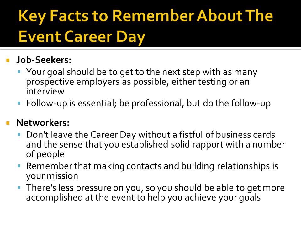  Job-Seekers:  Your goal should be to get to the next step with as many prospective employers as possible, either testing or an interview  Follow-up is essential; be professional, but do the follow-up  Networkers:  Don t leave the Career Day without a fistful of business cards and the sense that you established solid rapport with a number of people  Remember that making contacts and building relationships is your mission  There s less pressure on you, so you should be able to get more accomplished at the event to help you achieve your goals