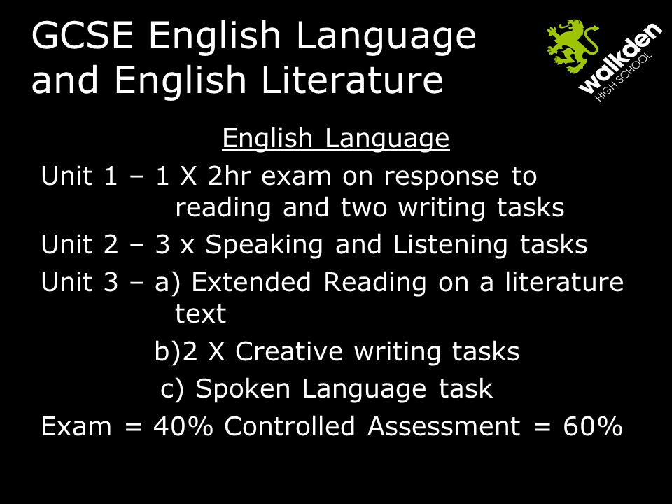 GCSE English Language and English Literature English Language Unit 1 – 1 X 2hr exam on response to reading and two writing tasks Unit 2 – 3 x Speaking and Listening tasks Unit 3 – a) Extended Reading on a literature text b)2 X Creative writing tasks c) Spoken Language task Exam = 40% Controlled Assessment = 60%